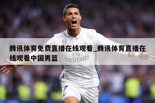 腾讯体育免费直播在线观看_腾讯体育直播在线观看中国男篮