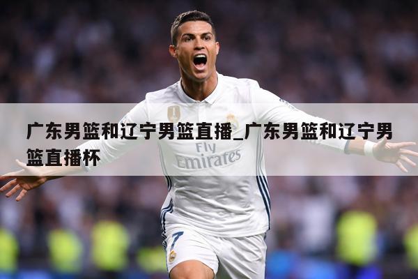 广东男篮和辽宁男篮直播_广东男篮和辽宁男篮直播杯