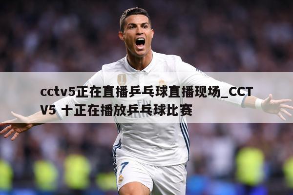 cctv5正在直播乒乓球直播现场_CCTV5 十正在播放乒乓球比赛