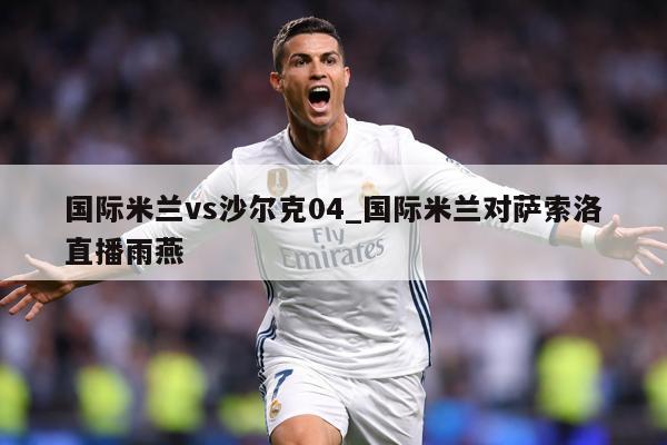 国际米兰vs沙尔克04_国际米兰对萨索洛直播雨燕