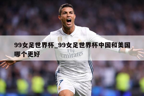 99女足世界杯_99女足世界杯中国和美国哪个更好