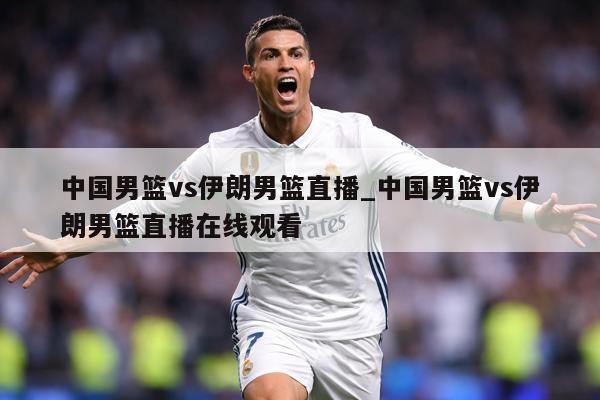 中国男篮vs伊朗男篮直播_中国男篮vs伊朗男篮直播在线观看