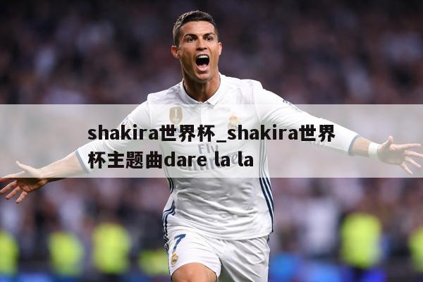 shakira世界杯_shakira世界杯主题曲dare la la