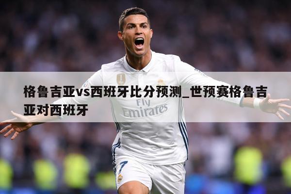 格鲁吉亚vs西班牙比分预测_世预赛格鲁吉亚对西班牙