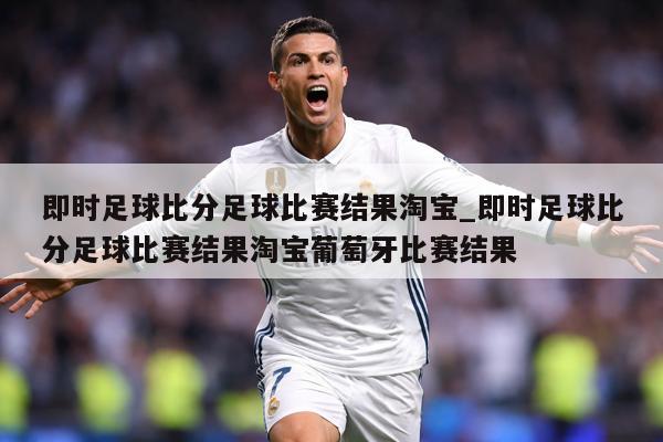 即时足球比分足球比赛结果淘宝_即时足球比分足球比赛结果淘宝葡萄牙比赛结果