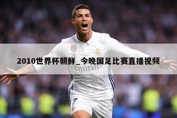2010世界杯朝鲜_今晚国足比赛直播视频