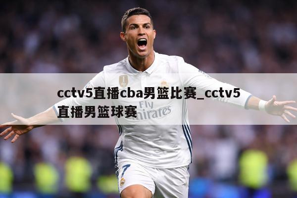 cctv5直播cba男篮比赛_cctv5直播男篮球赛