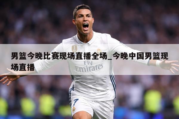 男篮今晚比赛现场直播全场_今晚中国男篮现场直播
