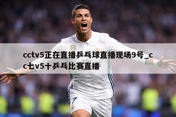cctv5正在直播乒乓球直播现场9号_cc七v5十乒乓比赛直播