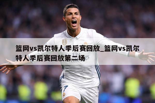 篮网vs凯尔特人季后赛回放_篮网vs凯尔特人季后赛回放第二场