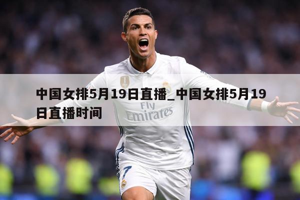 中国女排5月19日直播_中国女排5月19日直播时间
