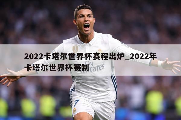 2022卡塔尔世界杯赛程出炉_2022年卡塔尔世界杯赛制
