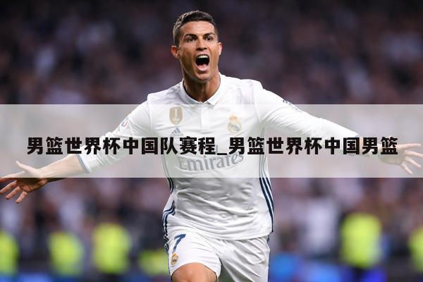 男篮世界杯中国队赛程_男篮世界杯中国男篮