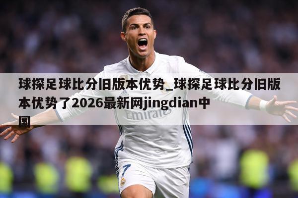 球探足球比分旧版本优势_球探足球比分旧版本优势了2026最新网jingdian中国