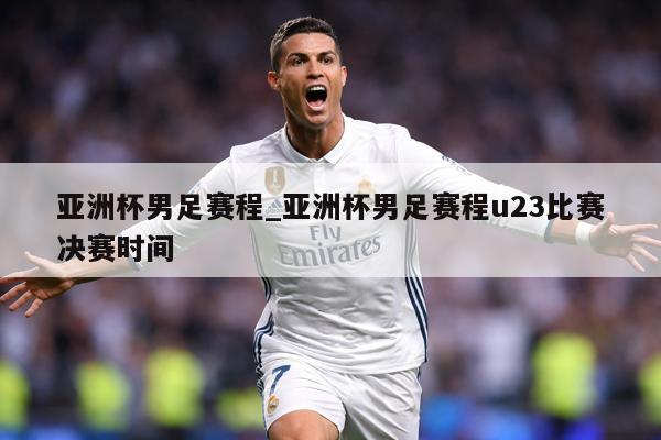 亚洲杯男足赛程_亚洲杯男足赛程u23比赛决赛时间