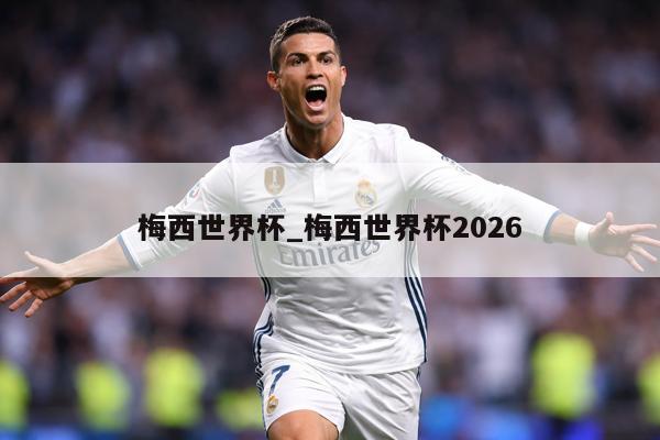 梅西世界杯_梅西世界杯2026