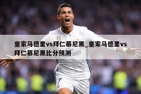 皇家马德里vs拜仁慕尼黑_皇家马德里vs拜仁慕尼黑比分预测