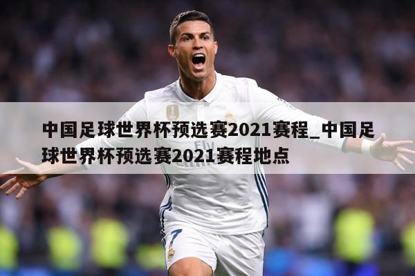 中国足球世界杯预选赛2021赛程_中国足球世界杯预选赛2021赛程地点