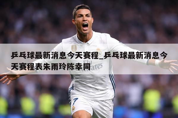 乒乓球最新消息今天赛程_乒乓球最新消息今天赛程表朱雨玲陈幸同