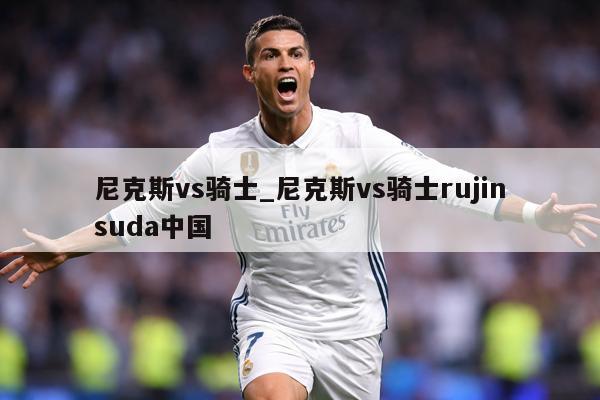 尼克斯vs骑士_尼克斯vs骑士rujinsuda中国